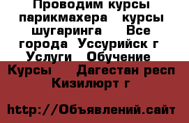 Проводим курсы парикмахера , курсы шугаринга , - Все города, Уссурийск г. Услуги » Обучение. Курсы   . Дагестан респ.,Кизилюрт г.